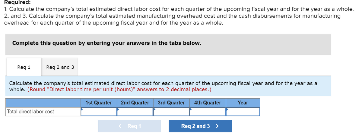 Required:
1. Calculate the company's total estimated direct labor cost for each quarter of the upcoming fiscal year and for the year as a whole.
2. and 3. Calculate the company's total estimated manufacturing overhead cost and the cash disbursements for manufacturing
overhead for each quarter of the upcoming fiscal year and for the year as a whole.
Complete this question by entering your answers in the tabs below.
Req 1
Req 2 and 3
Calculate the company's total estimated direct labor cost for each quarter of the upcoming fiscal year and for the year as a
whole. (Round "Direct labor time per unit (hours)" answers to 2 decimal places.)
Total direct labor cost
1st Quarter
2nd Quarter 3rd Quarter 4th Quarter
< Req 1
Req 2 and 3
>
Year