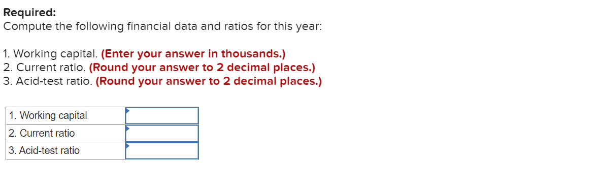 Required:
Compute the following financial data and ratios for this year:
1. Working capital. (Enter your answer in thousands.)
2. Current ratio. (Round your answer to 2 decimal places.)
3. Acid-test ratio. (Round your answer to 2 decimal places.)
1. Working capital
2. Current ratio
3. Acid-test ratio