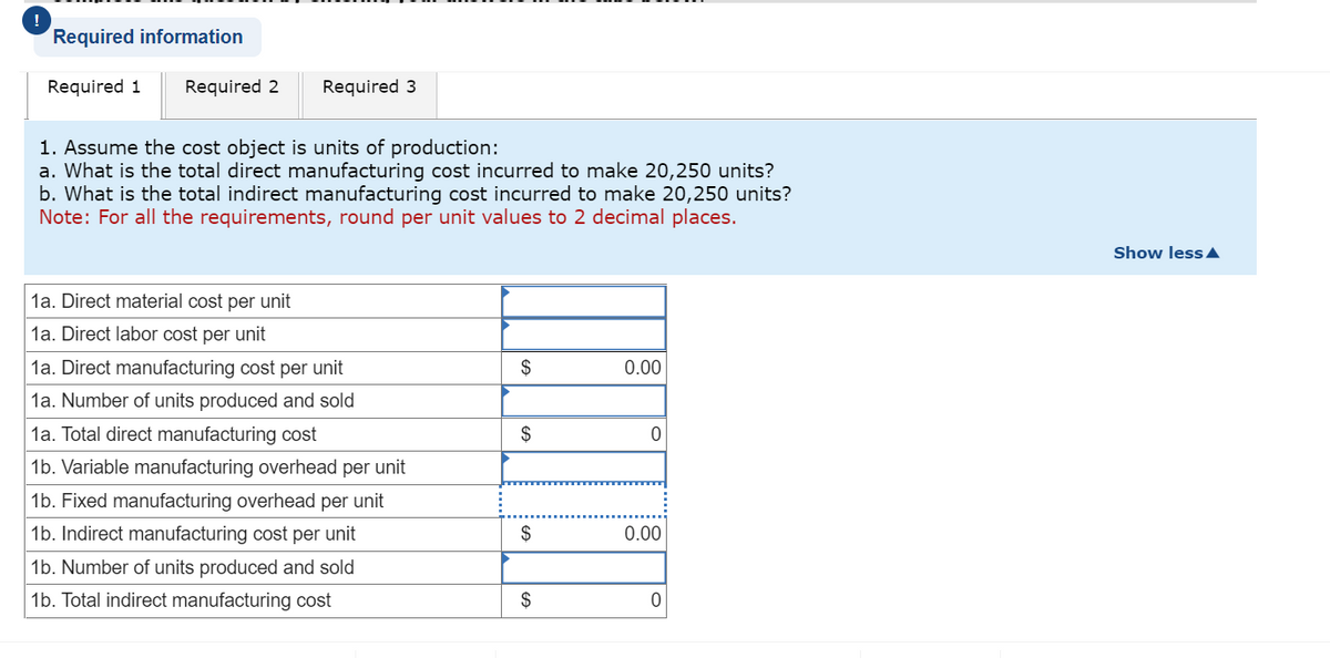 Required information
Required 1 Required 2 Required 3
1. Assume the cost object is units of production:
a. What is the total direct manufacturing cost incurred to make 20,250 units?
b. What is the total indirect manufacturing cost incurred to make 20,250 units?
Note: For all the requirements, round per unit values to 2 decimal places.
1a. Direct material cost per unit
1a. Direct labor cost per unit
1a. Direct manufacturing cost per unit
1a. Number of units produced and sold
1a. Total direct manufacturing cost
1b. Variable manufacturing overhead per unit
1b. Fixed manufacturing overhead per unit
1b. Indirect manufacturing cost per unit
1b. Number of units produced and sold
1b. Total indirect manufacturing cost
$
$
$
$
0.00
0
0.00
0
Show less