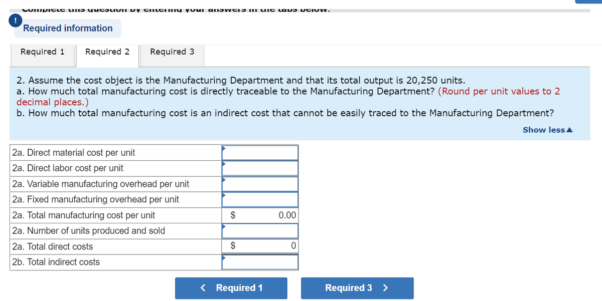 Compicle linis question by Chery your answers in lift laps veiUW.
Required information
Required 1 Required 2 Required 3
2. Assume the cost object is the Manufacturing Department and that its total output is 20,250 units.
a. How much total manufacturing cost is directly traceable to the Manufacturing Department? (Round per unit values to 2
decimal places.)
b. How much total manufacturing cost is an indirect cost that cannot be easily traced to the Manufacturing Department?
Show less
2a. Direct material cost per unit
2a. Direct labor cost per unit
2a. Variable manufacturing overhead per unit
2a. Fixed manufacturing overhead per unit
2a. Total manufacturing cost per unit
2a. Number of units produced and sold
2a. Total direct costs
2b. Total indirect costs
$
$
< Required 1
0.00
0
Required 3 >