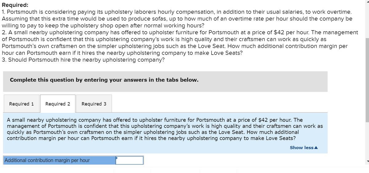 Required:
1. Portsmouth is considering paying its upholstery laborers hourly compensation, in addition to their usual salaries, to work overtime.
Assuming that this extra time would be used to produce sofas, up to how much of an overtime rate per hour should the company be
willing to pay to keep the upholstery shop open after normal working hours?
2. A small nearby upholstering company has offered to upholster furniture for Portsmouth at a price of $42 per hour. The management
of Portsmouth is confident that this upholstering company's work is high quality and their craftsmen can work as quickly as
Portsmouth's own craftsmen on the simpler upholstering jobs such as the Love Seat. How much additional contribution margin per
hour can Portsmouth earn if it hires the nearby upholstering company to make Love Seats?
3. Should Portsmouth hire the nearby upholstering company?
Complete this question by entering your answers in the tabs below.
Required 1 Required 2
Required 3
A small nearby upholstering company has offered to upholster furniture for Portsmouth at a price of $42 per hour. The
management of Portsmouth is confident that this upholstering company's work is high quality and their craftsmen can work as
quickly as Portsmouth's own craftsmen on the simpler upholstering jobs such as the Love Seat. How much additional
contribution margin per hour can Portsmouth earn if it hires the nearby upholstering company to make Love Seats?
Additional contribution margin per hour
Show less