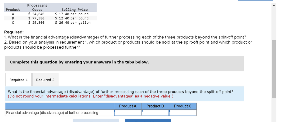 Product
ABC
Processing
Costs
$ 54,640
$ 77,580
$ 29,360
Selling Price
$17.40 per pound
$ 12.40 per pound
$26.40 per gallon
Required:
1. What is the financial advantage (disadvantage) of further processing each of the three products beyond the split-off point?
2. Based on your analysis in requirement 1, which product or products should be sold at the split-off point and which product or
products should be processed further?
Complete this question by entering your answers in the tabs below.
Required 1 Required 2
What is the financial advantage (disadvantage) of further processing each of the three products beyond the split-off point?
(Do not round your intermediate calculations. Enter "disadvantages" as a negative value.)
Financial advantage (disadvantage) of further processing
Product A
Product B
Product C