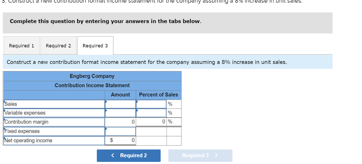 new co
Complete this question by entering your answers in the tabs below.
ition formal income statement for the mpany
Required 1 Required 2 Required 3
Sales
Variable expenses
Contribution margin
Construct a new contribution format income statement for the company assuming a 8% increase in unit sales.
Fixed expenses
Net operating income
Engberg Company
Contribution Income Statement
Amount
$
0
0
Percent of Sales
%
%
0%
< Required 2
ng a 8% increase in unit sales.
Required 3 >