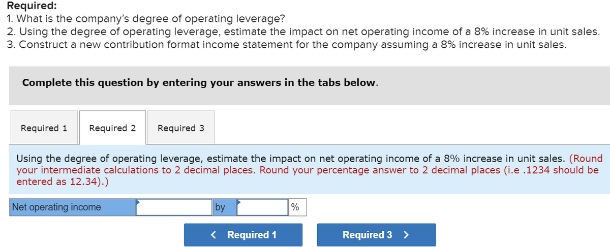 Required:
1. What is the company's degree of operating leverage?
2. Using the degree of operating leverage, estimate the impact on net operating income of a 8% increase in unit sales.
3. Construct a new contribution format income statement for the company assuming a 8% increase in unit sales.
Complete this question by entering your answers in the tabs below.
Required 1 Required 2
Required 3
Using the degree of operating leverage, estimate the impact on net operating income of a 8% increase in unit sales. (Round
your intermediate calculations to 2 decimal places. Round your percentage answer to 2 decimal places (i.e .1234 should be
entered as 12.34).)
Net operating income
by
< Required 1
%
Required 3 >