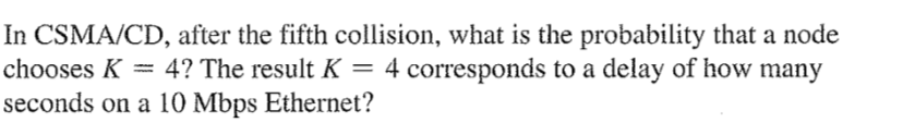 In CSMA/CD, after the fifth collision, what is the probability that a node
4 corresponds to a delay of how many
chooses K = 4? The result K =
%3|
seconds on a 10 Mbps Ethernet?
