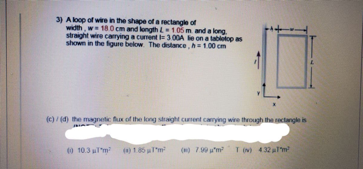 3) A loop of wire in the shape of a rectangle of
width, w= 100 cm and length L = 105 m and a long,
straight wire carrying a current I= 3.00A lie on a tabletop as
shown in the figure below The distance, h = 1.00 cm
(c)/(d) the magnetic flux of the long straight current carrying wire through the rectangle is
(0 103 ul'm2
(1) 1.85l"m2
(0) 799 p'm T (M 432pl'm
