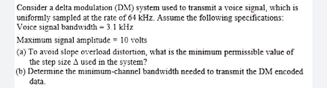 Consider a delta modulation (DM) system used to transmit a voice signal, which is
uniformly sampled at the rate of 64 kHz. Assume the following specifications:
Voice signal bandwidth 3.1 kHz
Maximum signal amplitude = 10 volts
(a) To avoid slope overload distortion, what is the minimum permissible value of
the step size A used in the system?
(b) Determine the minimum-channel bandwidth needed to transmit the DM encoded
data.
