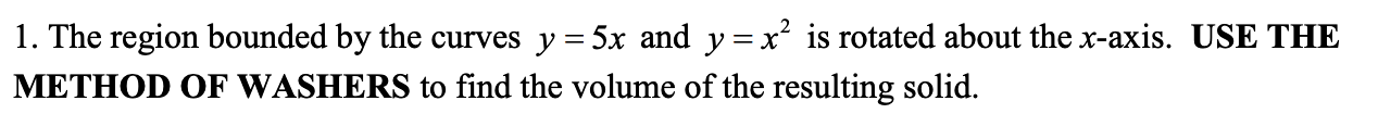 1. The region bounded by the curves y = 5x and y=x² is rotated about the x-axis. USE THE
METHOD OF WASHERS to find the volume of the resulting solid.
