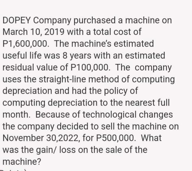 DOPEY Company purchased a machine on
March 10, 2019 with a total cost of
P1,600,000. The machine's estimated
useful life was 8 years with an estimated
residual value of P100,000. The company
uses the straight-line method of computing
depreciation and had the policy of
computing depreciation to the nearest full
month. Because of technological changes
the company decided to sell the machine on
November 30,2022, for P500,000. What
was the gain/ loss on the sale of the
machine?