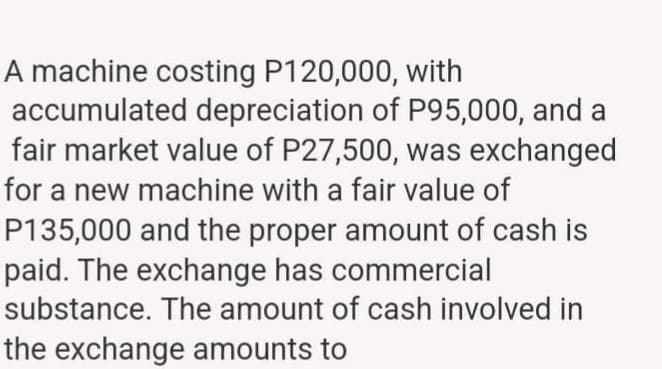 A machine costing P120,000, with
accumulated depreciation of P95,000, and a
fair market value of P27,500, was exchanged
for a new machine with a fair value of
P135,000 and the proper amount of cash is
paid. The exchange has commercial
substance. The amount of cash involved in
the exchange amounts to