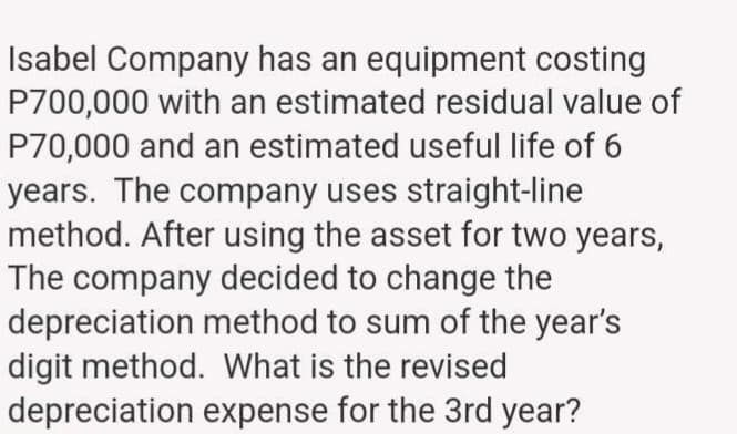 Isabel Company has an equipment costing
P700,000 with an estimated residual value of
P70,000 and an estimated useful life of 6
years. The company uses straight-line
method. After using the asset for two years,
The company decided to change the
depreciation method to sum of the year's
digit method. What is the revised
depreciation expense for the 3rd year?