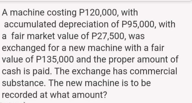 A machine costing P120,000, with
accumulated depreciation of P95,000, with
a fair market value of P27,500, was
exchanged for a new machine with a fair
value of P135,000 and the proper amount of
cash is paid. The exchange has commercial
substance. The new machine is to be
recorded at what amount?