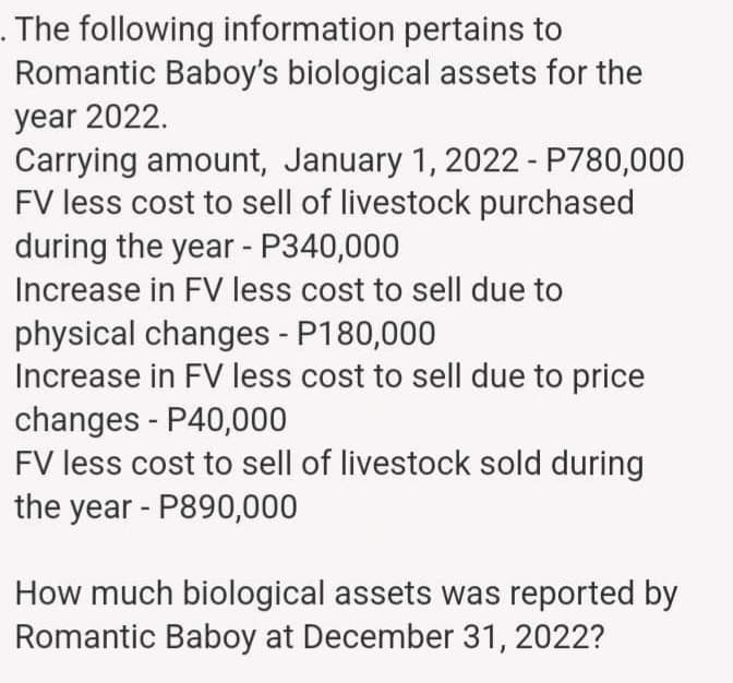 . The following information pertains to
Romantic Baboy's biological assets for the
year 2022.
Carrying amount, January 1, 2022 - P780,000
FV less cost to sell of livestock purchased
during the year - P340,000
Increase in FV less cost to sell due to
physical changes - P180,000
Increase in FV less cost to sell due to price
changes - P40,000
FV less cost to sell of livestock sold during
the year - P890,000
How much biological assets was reported by
Romantic Baboy at December 31, 2022?