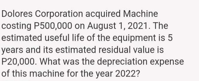 Dolores Corporation acquired Machine
costing P500,000 on August 1, 2021. The
estimated useful life of the equipment is 5
years and its estimated residual value is
P20,000. What was the depreciation expense
of this machine for the year 2022?