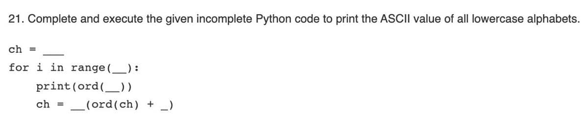 21. Complete and execute the given incomplete Python code to print the ASCII value of all lowercase alphabets.
ch =
for i in range ():
print (ord(_))
ch =
_(ord(ch) + _)
