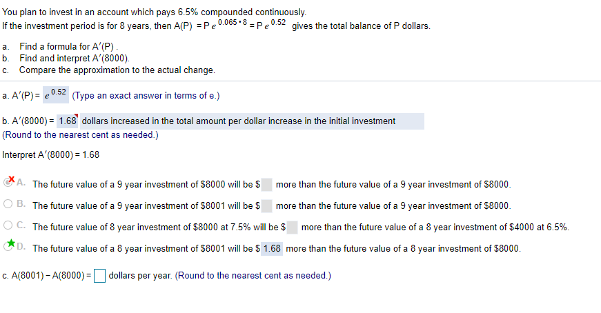 You plan to invest in an account which pays 6.5% compounded continuously.
If the investment period is for 8 years, then A(P) = Pe 0.065 •8 = Pe 0.52 gives the total balance of P dollars.
a. Find a formula for A'(P).
b. Find and interpret A'(8000).
c. Compare the approximation to the actual change.
a. A'(P) = e0.52 (Type an exact answer in terms of e.)
b. A'(8000) = 1.68 dollars increased in the total amount per dollar increase in the initial investment
(Round to the nearest cent as needed.)
Interpret A'(8000) = 1.68
GA. The future value of a 9 year investment of $8000 will be $
more than the future value of a 9 year investment of S8000.
O B. The future value of a 9 year investment of $8001 will be $ more than the future value of a 9 year investment of S8000.
O C. The future value of 8 year investment of $8000 at 7.5% will be $
more than the future value of a 8 year investment of $4000 at 6.5%.
D. The future value of a 8 year investment of $8001 will be $ 1.68 more than the future value of a 8 year investment of $8000.
c. A(8001) - A(8000) =
dollars per year. (Round to the nearest cent as needed.)
