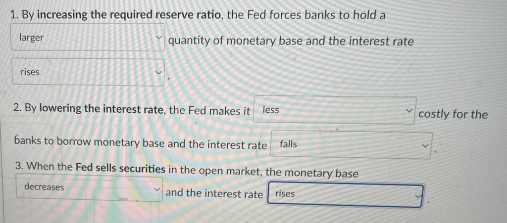1. By increasing the required reserve ratio, the Fed forces banks to hold a
larger
quantity of monetary base and the interest rate
rises
2. By lowering the interest rate, the Fed makes it less
banks to borrow monetary base and the interest rate falls
3. When the Fed sells securities in the open market, the monetary base
decreases
and the interest rate rises
costly for the