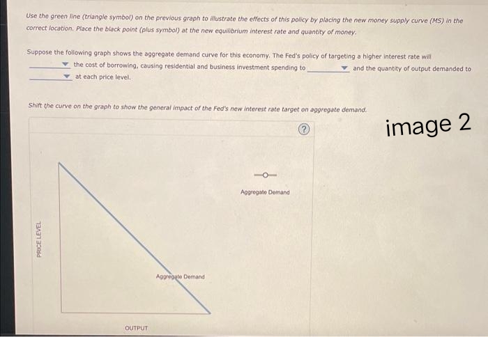 Use the green line (triangle symbol) on the previous graph to illustrate the effects of this policy by placing the new money supply curve (MS) in the
correct location. Place the black point (plus symbol) at the new equilibrium interest rate and quantity of money.
Suppose the following graph shows the aggregate demand curve for this economy. The Fed's policy of targeting a higher interest rate will
the cost of borrowing, causing residential and business investment spending to
and the quantity of output demanded to
at each price level.
Shift the curve on the graph to show the general impact of the Fed's new interest rate target on aggregate demand.
?
PRICE LEVEL
OUTPUT
Aggregate Demand
Aggregate Demand
image 2