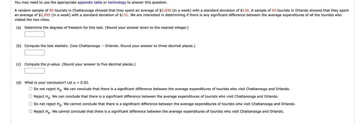 You may need to use the appropriate appendix table or technology to answer this question.
A random sample of 85 tourists in Chattanooga showed that they spent an average of $2,830 (in a week) with a standard deviation of $120. A sample of 60 tourists in Orlando showed that they spent
an average of $2,895 (in a week) with a standard deviation of $131. We are interested in determining if there is any significant difference between the average expenditures of all the tourists who
visited the two cities.
(a) Determine the degrees of freedom for this test. (Round your answer down to the nearest integer.)
(b) Compute the test statistic. (Use Chattanooga - Orlando. Round your answer to three decimal places.)
(c) Compute the p-value. (Round your answer to five decimal places.)
(d) What is your conclusion? Let α = 0.02.
Do not reject Ho. We can conclude that there is a significant difference between the average expenditures of tourists who visit Chattanooga and Orlando.
Reject Ho. We can conclude that there is a significant difference between the average expenditures of tourists who visit Chattanooga and Orlando.
Do not reject Ho. We cannot conclude that there is a significant difference between the average expenditures of tourists who visit Chattanooga and Orlando.
Reject Ho. We cannot conclude that there is a significant difference between the average expenditures of tourists who visit Chattanooga and Orlando.