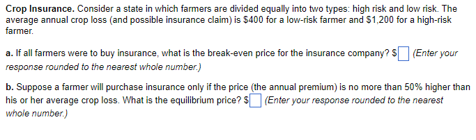 Crop Insurance. Consider a state in which farmers are divided equally into two types: high risk and low risk. The
average annual crop loss (and possible insurance claim) is $400 for a low-risk farmer and $1,200 for a high-risk
farmer.
a. If all farmers were to buy insurance, what is the break-even price for the insurance company? $ (Enter your
response rounded to the nearest whole number.)
b. Suppose a farmer will purchase insurance only if the price (the annual premium) is no more than 50% higher than
his or her average crop loss. What is the equilibrium price? $ (Enter your response rounded to the nearest
whole number.)