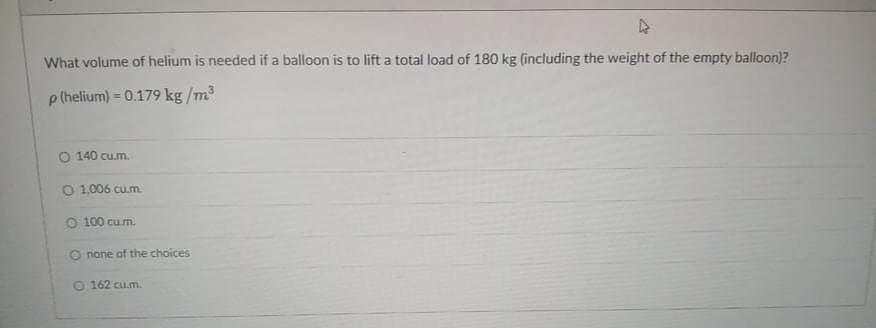 What volume of helium is needed if a balloon is to lift a total load of 180 kg (including the weight of the empty balloon)?
p (helium) = 0.179 kg /m3
O 140 cu.m.
O 1,006 cu.m.
O 100 cu.m.
O nane of the choices
162 cu.m.
