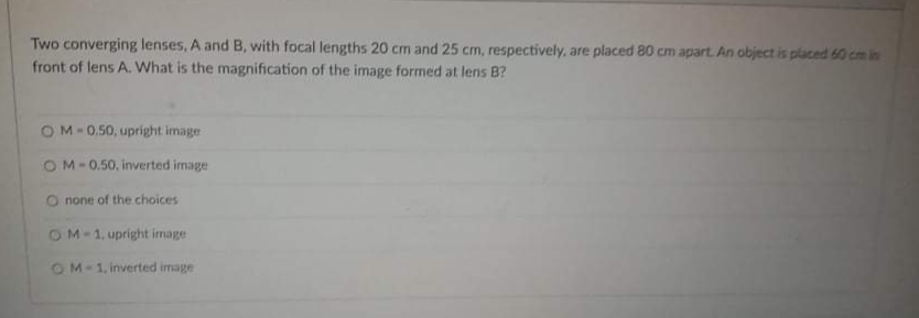 Two converging lenses, A and B, with focal lengths 20 cm and 25 cm, respectively, are placed 80 cm apart. An object is placed 60 cm in
front of lens A. What is the magnification of the image formed at lens B?
OM-0.50, upright image
OM-0.50, inverted image
O none of the choices
OM-1, upright irmage
OM-1, inverted image
