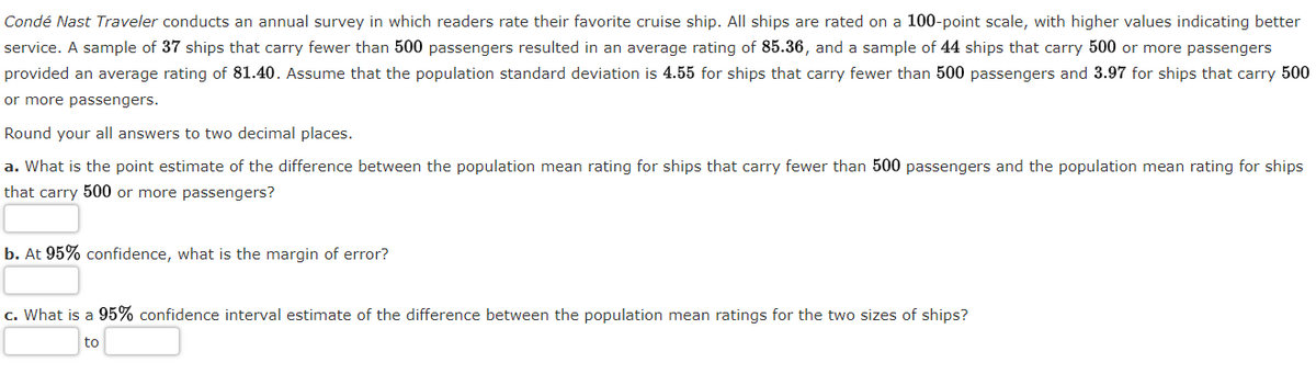 **Condé Nast Traveler** conducts an annual survey in which readers rate their favorite cruise ship. All ships are rated on a 100-point scale, with higher values indicating better service. A sample of 37 ships that carry fewer than 500 passengers resulted in an average rating of 85.36, and a sample of 44 ships that carry 500 or more passengers provided an average rating of 81.40. Assume that the population standard deviation is 4.55 for ships that carry fewer than 500 passengers and 3.97 for ships that carry 500 or more passengers.

Round all your answers to two decimal places.

**a.** What is the point estimate of the difference between the population mean rating for ships that carry fewer than 500 passengers and the population mean rating for ships that carry 500 or more passengers?

\[ \underline{\hspace{50px}} \]

**b.** At 95% confidence, what is the margin of error?

\[ \underline{\hspace{50px}} \]

**c.** What is a 95% confidence interval estimate of the difference between the population mean ratings for the two sizes of ships?

\[ \underline{\hspace{40px}} \text{ to } \underline{\hspace{40px}} \]