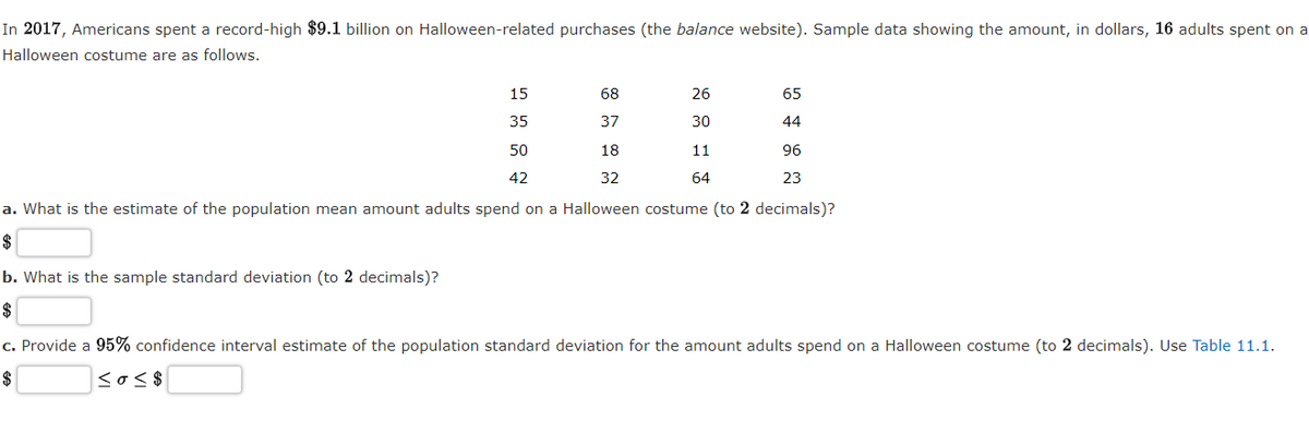 In 2017, Americans spent a record-high $9.1 billion on Halloween-related purchases (the balance website). Sample data showing the amount, in dollars, 16 adults spent on a
Halloween costume are as follows.
15
68
26
65
35
37
30
44
50
18
11
96
42
32
64
23
a. What is the estimate of the population mean amount adults spend on a Halloween costume (to 2 decimals)?
$
b. What is the sample standard deviation (to 2 decimals)?
$
c. Provide a 95% confidence interval estimate of the population standard deviation for the amount adults spend on a Halloween costume (to 2 decimals). Use Table 11.1.
$
