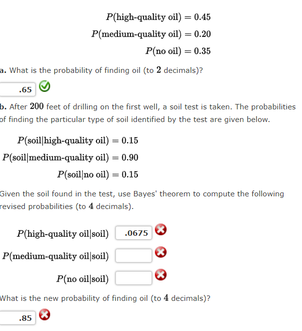 P(high-quality oil) = 0.45
P(medium-quality oil) = 0.20
P(no oil) = 0.35
a. What is the probability of finding oil (to 2 decimals)?
.65
b. After 200 feet of drilling on the first well, a soil test is taken. The probabilities
of finding the particular type of soil identified by the test are given below.
P(soil|high-quality oil) = 0.15
P(soil|medium-quality oil) = 0.90
P(soil no oil) = 0.15
Given the soil found in the test, use Bayes' theorem to compute the following
revised probabilities (to 4 decimals).
P(high-quality oil|soil)
.0675
P(medium-quality oil soil)
P(no oil soil)
What is the new probability of finding oil (to 4 decimals)?
.85
