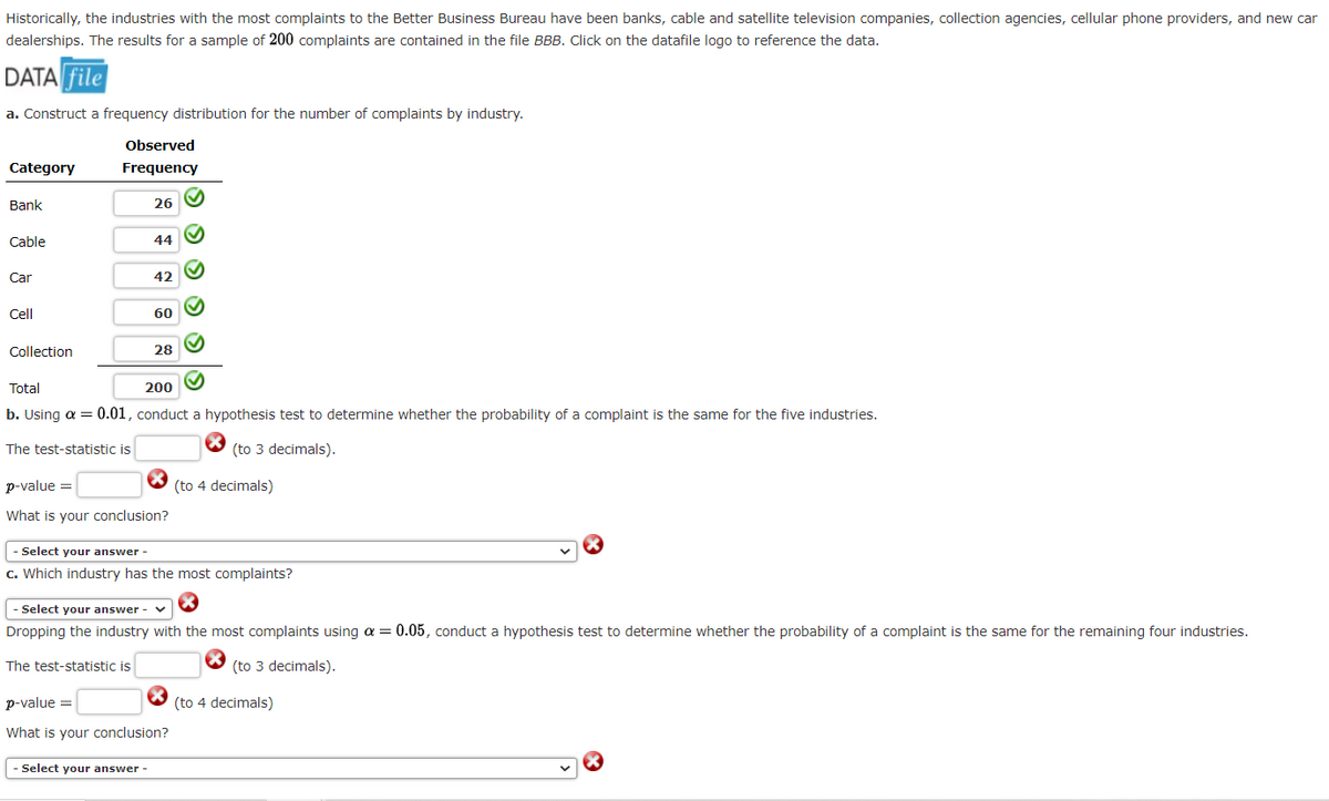 Historically, the industries with the most complaints to the Better Business Bureau have been banks, cable and satellite television companies, collection agencies, cellular phone providers, and new car
dealerships. The results for a sample of 200 complaints are contained in the file BBB. Click on the datafile logo to reference the data.
DATA file
a. Construct a frequency distribution for the number of complaints by industry.
Observed
Category
Frequency
Bank
26
Cable
44
Car
42
Cell
60
Collection
28
Total
200
b. Using a = 0.01, conduct a hypothesis test to determine whether the probability of a complaint is the same for the five industries.
The test-statistic is
(to 3 decimals).
p-value =
(to 4 decimals)
What is your conclusion?
Select your answer -
c. Which industry has the most complaints?
- Select your answer - v
Dropping the industry with the most complaints using a = 0.05, conduct a hypothesis test to determine whether the probability of a complaint is the same for the remaining four industries.
The test-statistic is
(to 3 decimals).
p-value =
(to 4 decimals)
What is your conclusion?
Select your answer -
