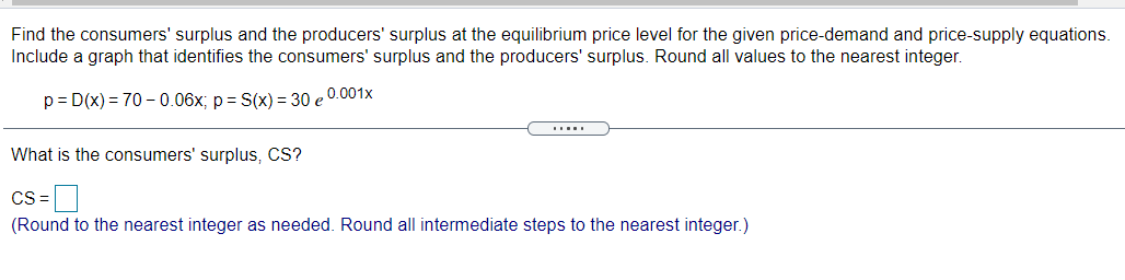 Find the consumers' surplus and the producers' surplus at the equilibrium price level for the given price-demand and price-supply equations.
Include a graph that identifies the consumers' surplus and the producers' surplus. Round all values to the nearest integer.
p = D(x) = 70 - 0.06x; p= S(x) = 30 e 0.001x
What is the consumers' surplus, CS?
cs=D
(Round to the nearest integer as needed. Round all intermediate steps to the nearest integer.)
