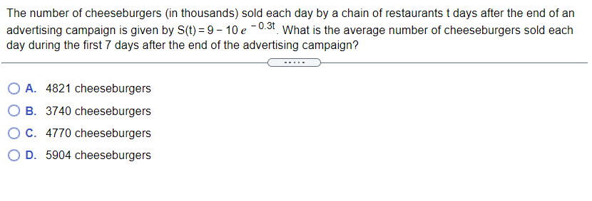 The number of cheeseburgers (in thousands) sold each day by a chain of restaurants t days after the end of an
advertising campaign is given by S(t) = 9 – 10 e -0.31 What is the average number of cheeseburgers sold each
day during the first 7 days after the end of the advertising campaign?
O A. 4821 cheeseburgers
O B. 3740 cheeseburgers
OC. 4770 cheeseburgers
O D. 5904 cheeseburgers
