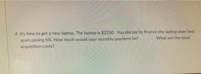 4. It's time to get a new laptop. The laptop is $2250. You decide to finance the laptop over two
years paying 6%. How much would your monthly payment be?
What are the total
acquisition costs?
