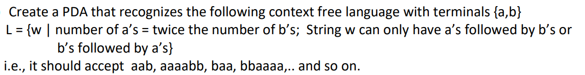 Create a PDA that recognizes the following context free language with terminals {a,b}
L = {w | number of a's = twice the number of b's; String w can only have a's followed by b’s or
%3D
b's followed by aʼs}
i.e., it should accept aab, aaaabb, baa, bbaaaa,.. and so on.
