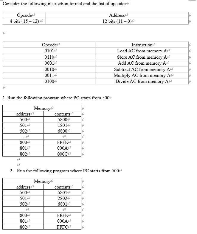 Consider the following instruction format and the list of opcodes
Opcode
4 bits (15 – 12) e
Addresse
12 bits (11 – 0)
Opcode
Instructione
Load AC from memory Ae
Store AC from memory A
Add AC from memory Ae
Subtract AC from memory A
Multiply AC from memory A
Divide AC from memory Ae
0101e
0110e
0001e
0010e
0011e
0100e
1. Run the following program where PC starts from 500-
Memory
contents
5800e
addresse
500e
501e
1801e
502e
6800-
800e
FFFE
801e
000A
802
000C
2. Run the following program where PC starts from 500
Memorye
addresse
contentse
500e
5801e
501e
2802e
502e
6801e
800e
FFFEe
801e
000A-
802e
FFFC-
