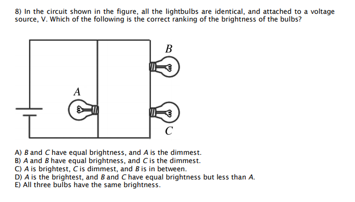 8) In the circuit shown in the figure, all the lightbulbs are identical, and attached to a voltage
source, V. Which of the following is the correct ranking of the brightness of the bulbs?
В
A
C
A) B and C have equal brightness, and A is the dimmest.
B) A and B have equal brightness, and Cis the dimmest.
C) A is brightest, Č is dimmest, and B is in between.
D) A is the brightest, and B and C have equal brightness but less than A.
E) All three bulbs have the same brightness.
