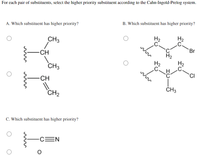 For each pair of substituents, select the higher priority substituent according to the Cahn-Ingold-Prelog system.
A. Which substituent has higher priority?
M
CH
-CH
CH3
CH3
༣
CH2
C. Which substituent has higher priority?
CEN
B. Which substituent has higher priority?
H₂
H₂
C-
Br
C
H₂
H₂
C.
CH
CI
viv
CH3