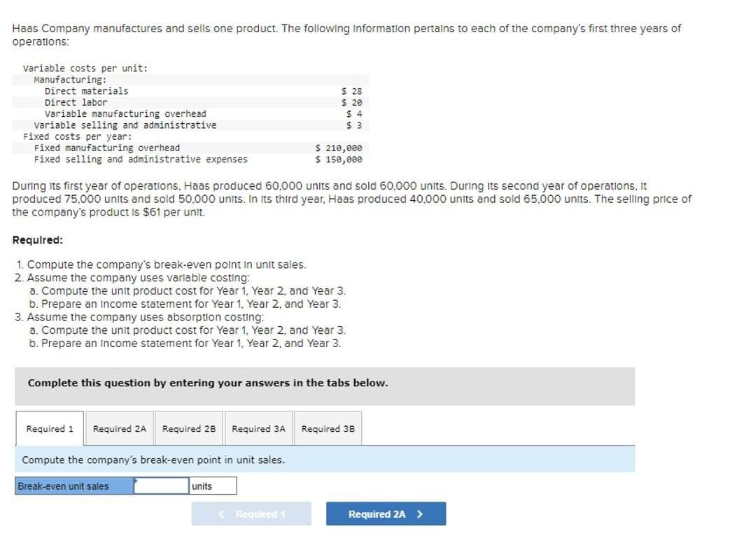 Haas Company manufactures and sells one product. The following information pertains to each of the company's first three years of
operations:
Variable costs per unit:
Manufacturing:
Direct materials
Direct labor
Variable manufacturing overhead
Variable selling and administrative
Fixed costs per year:
Fixed manufacturing overhead
Fixed selling and administrative expenses
$ 28
$ 20
$ 4
$ 3
$ 210,000
$ 150,000
During its first year of operations, Haas produced 60,000 units and sold 60,000 units. During its second year of operations, It
produced 75,000 units and sold 50.000 units. In its third year, Haas produced 40,000 units and sold 65,000 units. The selling price of
the company's product is $61 per unit.
Required:
1. Compute the company's break-even point in unit sales.
2. Assume the company uses variable costing:
a. Compute the unit product cost for Year 1, Year 2, and Year 3.
b. Prepare an income statement for Year 1, Year 2, and Year 3.
3. Assume the company uses absorption costing:
a. Compute the unit product cost for Year 1, Year 2, and Year 3.
b. Prepare an income statement for Year 1, Year 2, and Year 3.
Complete this question by entering your answers in the tabs below.
Required 1 Required 2A Required 2B Required 3A Required 3B
Compute the company's break-even point in unit sales.
Break-even unit sales
units
<Required 1
Required 2A >