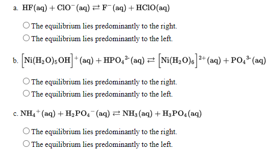 а. HF (aq) + CIO (aq) 2D F (aq) + HСIO(ag)
The equilibrium lies predominantly to the right.
The equilibrium lies predominantly to the left.
Ni(H,O), OH * (aq) + HPO,* (aq) = [Ni(H,O)* (aq) + PO,* (aq)
O The equilibrium lies predominantly to the right.
O The equilibrium lies predominantly to the left.
с. NHa* (аq) + H,РО (аq) 2 NH3 (аq) + H;PO4(аq)
The equilibrium lies predominantly to the right.
O The equilibrium lies predominantly to the left.
