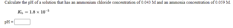 Calculate the pH of a solution that has an ammonium chloride concentration of 0.043 M and an ammonia concentration of 0.059 M.
К, — 1.8 х 1о-5
pH =
