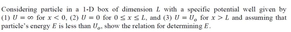 Considering particle in a 1-D box of dimension L with a specific potential well given by
(1) U = ∞o for x < 0, (2) U = 0 for 0 ≤ x ≤ L, and (3) U = U。 for x > L and assuming that
particle's energy E is less than U, show the relation for determining E.