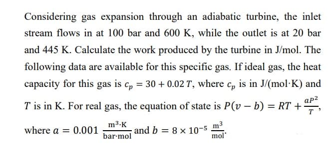 Considering gas expansion through an adiabatic turbine, the inlet
stream flows in at 100 bar and 600 K, while the outlet is at 20 bar
and 445 K. Calculate the work produced by the turbine in J/mol. The
following data are available for this specific gas. If ideal gas, the heat
capacity for this gas is cp = 30 + 0.02 T, where cp is in J/(mol·K) and
T is in K. For real gas, the equation of state is P(v – b) = RT +
ap²
where a = 0.001
and b 8 x 10-5
m³.K
bar-mol
m³
mol'