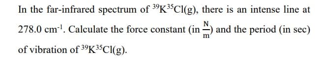 In the far-infrared spectrum of 39K³5Cl(g), there is an intense line at
278.0 cm²¹. Calculate the force constant (in) and the period (in sec)
of vibration of 39K³5Cl(g).