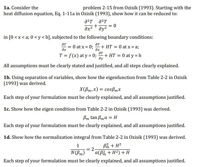 1a. Consider the
problem 2-15 from Ozisik (1993). Starting with the
heat diffusion equation, Eq. 1-11a in Ozisik (1993), show how it can be reduced to:
a²T ²T
+
əx² Əy²
in [0 < x <a; 0 <y<b], subjected to the following boundary conditions:
ƏT
ƏT
-= 0 at x = 0;
ax
T = f(x) at y = 0;
əx
0
+ HT = 0 at x = a;
ƏT
+ HT = 0 at y = b
ду
All assumptions must be clearly stated and justified, and all steps clearly explained.
= 2
1b. Using separation of variables, show how the eigenfunction from Table 2-2 in Ozisik
(1993) was derived.
X(Bm, x) = cospmx
Each step of your formulation must be clearly explained, and all assumptions justified.
1c. Show how the eigen condition from Table 2-2 in Ozisik (1993) was derived.
Pm tan Bma = H
Each step of your formulation must be clearly explained, and all assumptions justified.
1d. Show how the normalization integral from Table 2-2 in Ozisik (1993) was derived.
1
B + H²
N(Pm)
a(B² + H²) + H
Each step of your formulation must be clearly explained, and all assumptions justified.