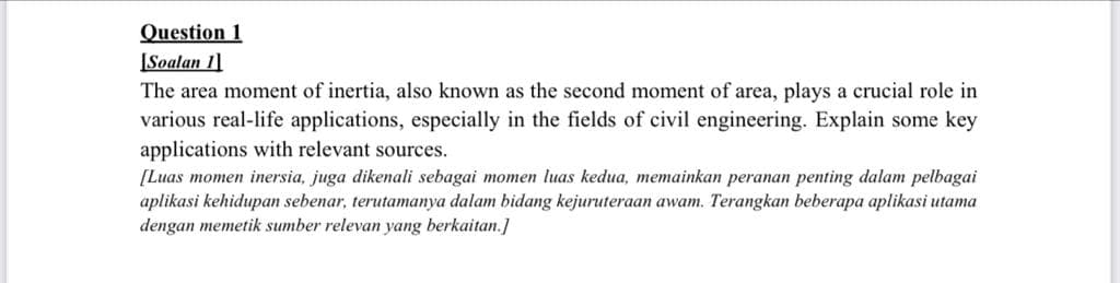 Question 1
[Soalan 11
The area moment of inertia, also known as the second moment of area, plays a crucial role in
various real-life applications, especially in the fields of civil engineering. Explain some key
applications with relevant sources.
[Luas momen inersia, juga dikenali sebagai momen luas kedua, memainkan peranan penting dalam pelbagai
aplikasi kehidupan sebenar, terutamanya dalam bidang kejuruteraan awam. Terangkan beberapa aplikasi utama
dengan memetik sumber relevan yang berkaitan.]