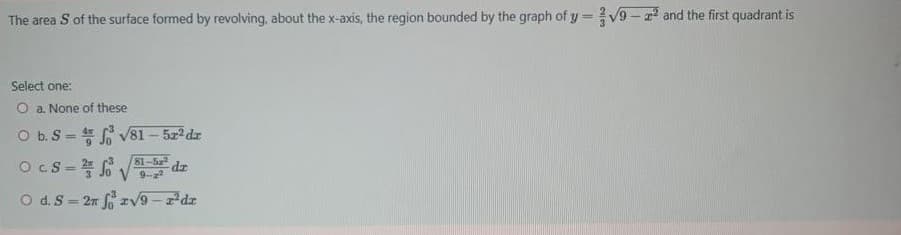 The area S of the surface formed by revolving, about the x-axis, the region bounded by the graph of y =V9 - and the first quadrant is
Select one:
O a. None of these
O b. S = V81 - 522 dz
Ocs= 6 V0
%3D
81-5
O d.S= 2n v9-dr
