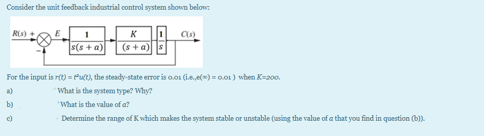 Consider the unit feedback industrial control system shown below:
1
(s + a) |s
R(s) +
E
1
K
C(s)
s(s + a)
For the input is r(t) = t°u(t), the steady-state error is o.01 (i.e.,e(x) = 0.01) when K=200.
a)
"What is the system type? Why?
b)
'What is the value of a?
c)
Determine the range of K which makes the system stable or unstable (using the value of a that you find in question (b)).
