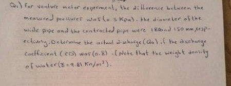 G For venture meter ex sermeat, the di flerence between the
measured
pre Mrer was lo S Kpa). the diawie ler of the
w de pipe and the contracted prpe were 1Raand 150 mm, fesp
ectiveny. Determime the aitial dischage Caalf the disechorge
CorHerent ( cs) wes (o. 8) ( Note that the wieigh t denis kg
ef water(s=9.81 Kn/m).
