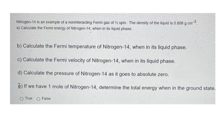 Nitrogen-14 is an example of a noninteracting Fermi gas of % spin. The density of the liquid is 0.808 g cm3.
a) Calculate the Fermi energy of Nitrogen-14, when in its liquid phase.
b) Calculate the Fermi temperature of Nitrogen-14, when in its liquid phase.
c) Calculate the Fermi velocity of Nitrogen-14, when in its liquid phase.
d) Calculate the pressure of Nitrogen-14 as it goes to absolute zero.
E) If we have 1 mole of Nitrogen-14, determine the total energy when in the ground state.
O True O False
