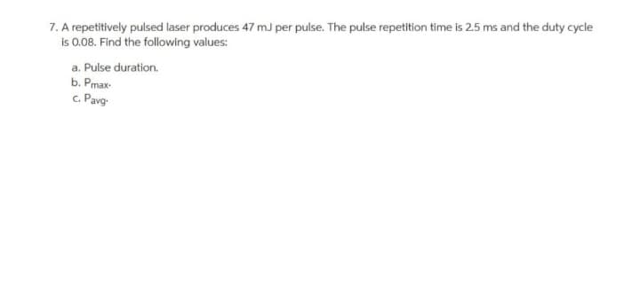 7. A repetitively pulsed laser produces 47 mJ per pulse. The pulse repetition time is 2.5 ms and the duty cycle
is 0.08. Find the following values:
a. Pulse duration.
b. Pmax-
c. Pavg-
